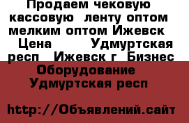 Продаем чековую (кассовую) ленту оптом, мелким оптом Ижевск!  › Цена ­ 12 - Удмуртская респ., Ижевск г. Бизнес » Оборудование   . Удмуртская респ.